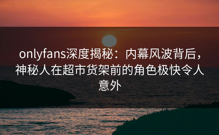 onlyfans深度揭秘:内幕风波背后,神秘人在超市货架前的角色极快令人意外 onlyfans深度揭秘:内幕风波背后,神秘人在超市货架前的角色极快令人意外