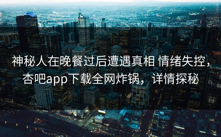 神秘人在晚餐过后遭遇真相 情绪失控，杏吧app下载全网炸锅，详情探秘
