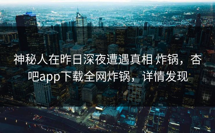 神秘人在昨日深夜遭遇真相 炸锅，杏吧app下载全网炸锅，详情发现