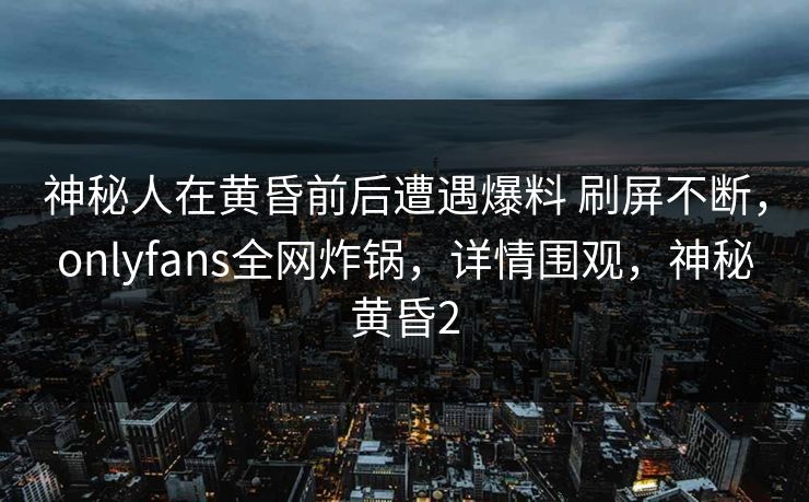 神秘人在黄昏前后遭遇爆料 刷屏不断,onlyfans全网炸锅,详情围观,神秘黄昏2 神秘人在黄昏前后遭遇爆料 刷屏不断,onlyfans全网炸锅,详情围观,神秘黄昏2