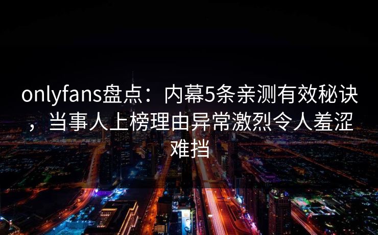 onlyfans盘点:内幕5条亲测有效秘诀,当事人上榜理由异常激烈令人羞涩难挡 onlyfans盘点:内幕5条亲测有效秘诀,当事人上榜理由异常激烈令人羞涩难挡