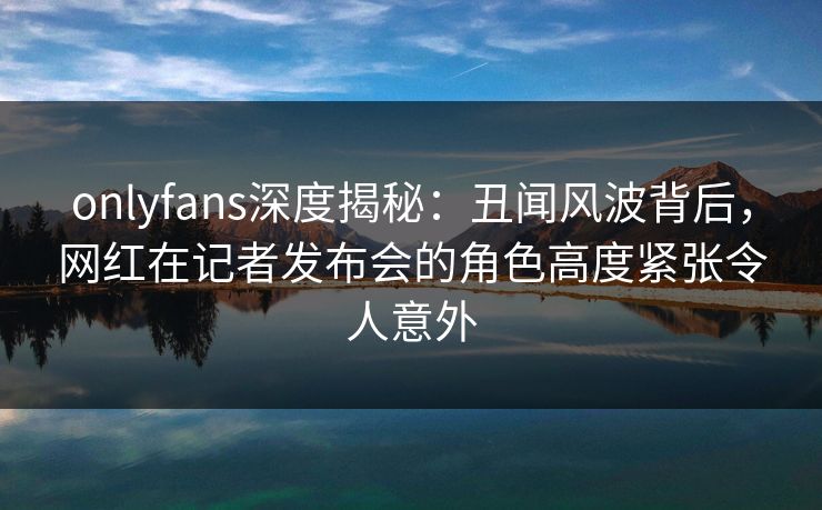 onlyfans深度揭秘:丑闻风波背后,网红在记者发布会的角色高度紧张令人意外 onlyfans深度揭秘:丑闻风波背后,网红在记者发布会的角色高度紧张令人意外