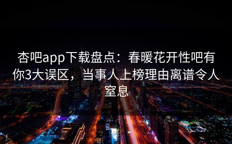 杏吧app下载盘点:春暖花开性吧有你3大误区,当事人上榜理由离谱令人窒息 杏吧app下载盘点:春暖花开性吧有你3大误区,当事人上榜理由离谱令人窒息