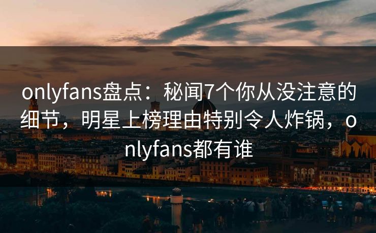 onlyfans盘点:秘闻7个你从没注意的细节,明星上榜理由特别令人炸锅,onlyfans都有谁 onlyfans盘点:秘闻7个你从没注意的细节,明星上榜理由特别令人炸锅,onlyfans都有谁