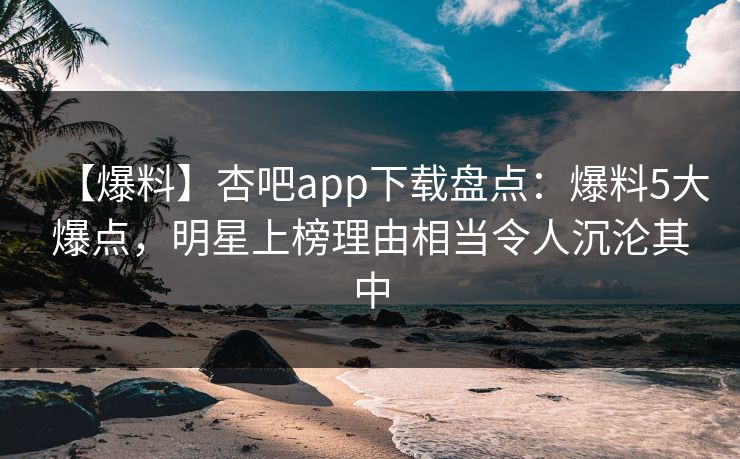 【爆料】杏吧app下载盘点：爆料5大爆点，明星上榜理由相当令人沉沦其中
