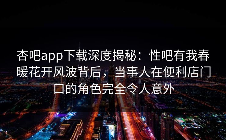 杏吧app下载深度揭秘:性吧有我春暖花开风波背后,当事人在便利店门口的角色完全令人意外 杏吧app下载深度揭秘:性吧有我春暖花开风波背后,当事人在便利店门口的角色完全令人意外