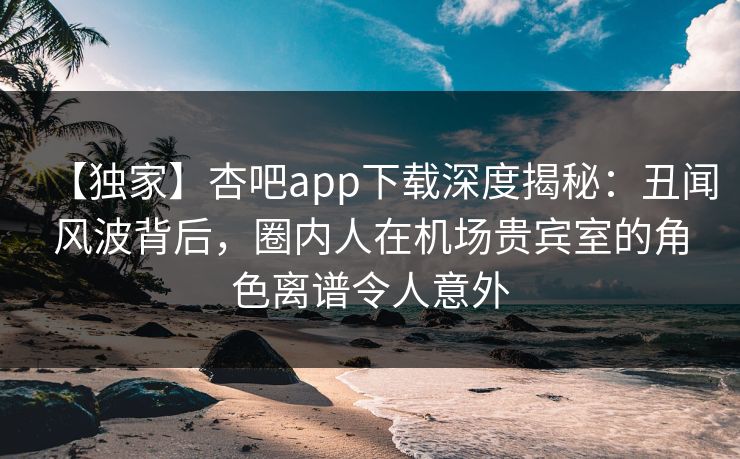 【独家】杏吧app下载深度揭秘:丑闻风波背后,圈内人在机场贵宾室的角色离谱令人意外 【独家】杏吧app下载深度揭秘:丑闻风波背后,圈内人在机场贵宾室的角色离谱令人意外