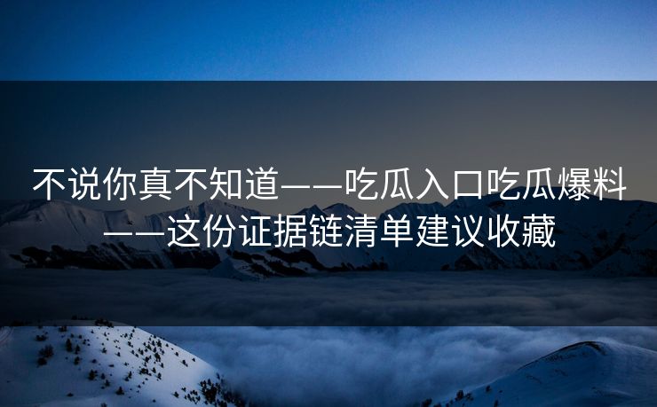 不说你真不知道——吃瓜入口吃瓜爆料——这份证据链清单建议收藏