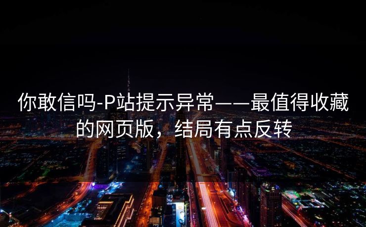 你敢信吗-P站提示异常——最值得收藏的网页版，结局有点反转