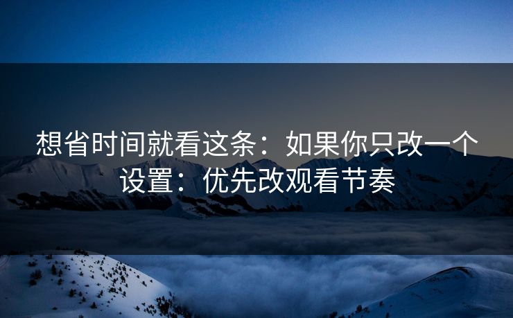 想省时间就看这条：如果你只改一个设置：优先改观看节奏