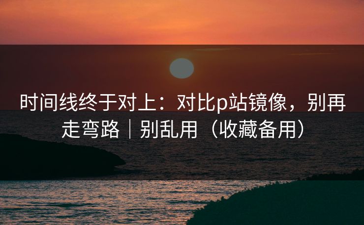 时间线终于对上：对比p站镜像，别再走弯路｜别乱用（收藏备用）