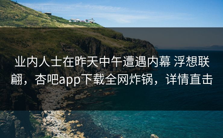 业内人士在昨天中午遭遇内幕 浮想联翩，杏吧app下载全网炸锅，详情直击