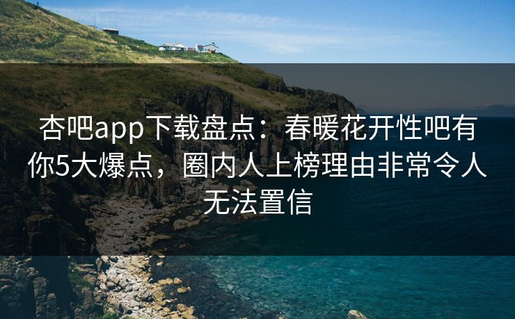 杏吧app下载盘点：春暖花开性吧有你5大爆点，圈内人上榜理由非常令人无法置信