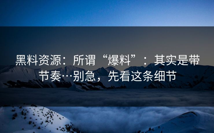 黑料资源：所谓“爆料”：其实是带节奏…别急，先看这条细节